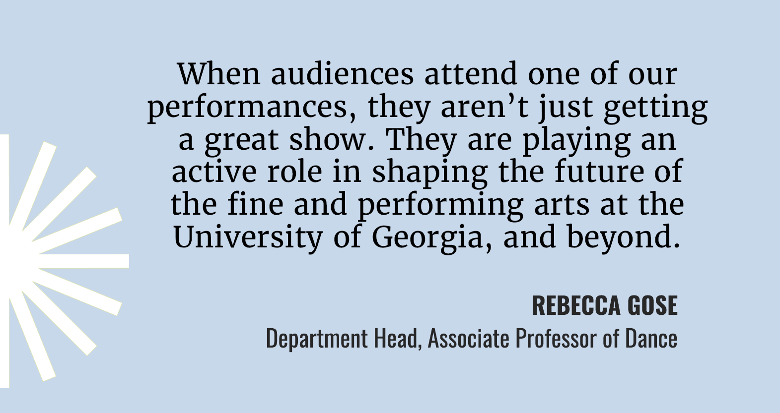 Includes the following text: When audiences attend one of our performances, they aren't just getting a great show. They are playing an active role in shapping the future of the fine and performing arts at the University of Georgia, and beyond. Quote by Rebecca Gose Department Head, Associate Professor of Dance.